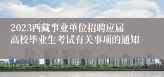 2023西藏事业单位招聘应届高校毕业生考试有关事项的通知