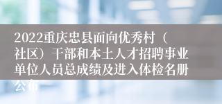 2022重庆忠县面向优秀村（社区）干部和本土人才招聘事业单位人员总成绩及进入体检名册公布