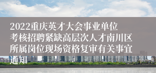 2022重庆英才大会事业单位考核招聘紧缺高层次人才南川区所属岗位现场资格复审有关事宜通知