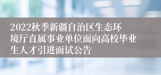 2022秋季新疆自治区生态环境厅直属事业单位面向高校毕业生人才引进面试公告