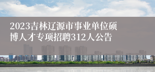2023吉林辽源市事业单位硕博人才专项招聘312人公告