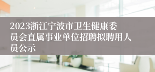 2023浙江宁波市卫生健康委员会直属事业单位招聘拟聘用人员公示