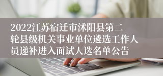 2022江苏宿迁市沭阳县第二轮县级机关事业单位遴选工作人员递补进入面试人选名单公告