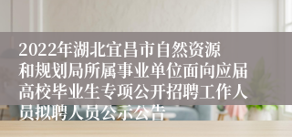 2022年湖北宜昌市自然资源和规划局所属事业单位面向应届高校毕业生专项公开招聘工作人员拟聘人员公示公告