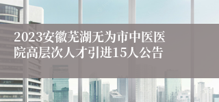 2023安徽芜湖无为市中医医院高层次人才引进15人公告