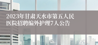 2023年甘肃天水市第五人民医院招聘编外护理7人公告