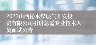 2022山西沁水煤层气开发投资有限公司引进急需专业技术人员面试公告