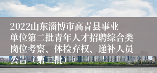 2022山东淄博市高青县事业单位第二批青年人才招聘综合类岗位考察、体检弃权、递补人员公告（第二批）