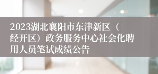 2023湖北襄阳市东津新区（经开区）政务服务中心社会化聘用人员笔试成绩公告