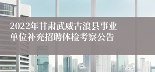 2022年甘肃武威古浪县事业单位补充招聘体检考察公告