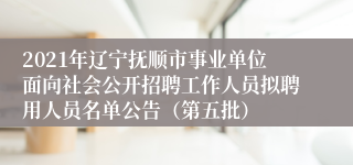 2021年辽宁抚顺市事业单位面向社会公开招聘工作人员拟聘用人员名单公告（第五批）