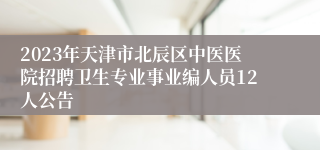 2023年天津市北辰区中医医院招聘卫生专业事业编人员12人公告