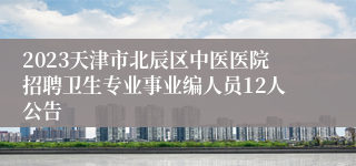 2023天津市北辰区中医医院招聘卫生专业事业编人员12人公告