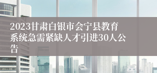 2023甘肃白银市会宁县教育系统急需紧缺人才引进30人公告