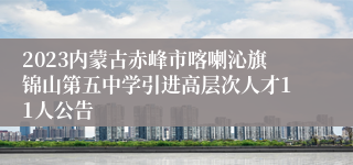 2023内蒙古赤峰市喀喇沁旗锦山第五中学引进高层次人才11人公告