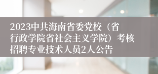 2023中共海南省委党校（省行政学院省社会主义学院）考核招聘专业技术人员2人公告