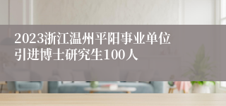 2023浙江温州平阳事业单位引进博士研究生100人