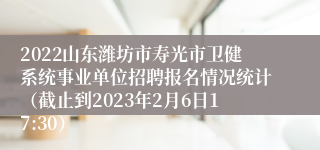 2022山东潍坊市寿光市卫健系统事业单位招聘报名情况统计（截止到2023年2月6日17:30）