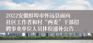 2022安徽蚌埠市怀远县面向社区工作者和村“两委”干部招聘事业单位人员体检递补公告