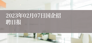 2023年02月07日国企招聘日报