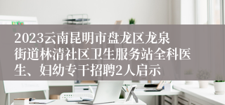 2023云南昆明市盘龙区龙泉街道林清社区卫生服务站全科医生、妇幼专干招聘2人启示