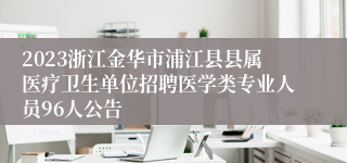 2023浙江金华市浦江县县属医疗卫生单位招聘医学类专业人员96人公告