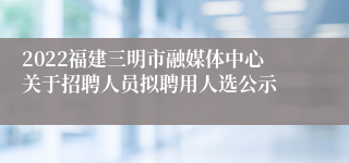 2022福建三明市融媒体中心关于招聘人员拟聘用人选公示