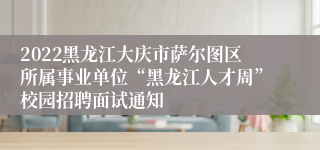 2022黑龙江大庆市萨尔图区所属事业单位“黑龙江人才周”校园招聘面试通知