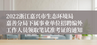 2022浙江嘉兴市生态环境局嘉善分局下属事业单位招聘编外工作人员领取笔试准考证的通知