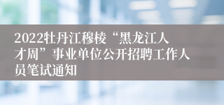 2022牡丹江穆棱“黑龙江人才周”事业单位公开招聘工作人员笔试通知