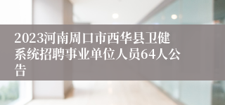 2023河南周口市西华县卫健系统招聘事业单位人员64人公告