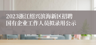 2023浙江绍兴滨海新区招聘国有企业工作人员拟录用公示