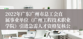 2022年广东广州市总工会直属事业单位（广州工程技术职业学院）引进急需人才资格复核公告 