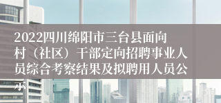 2022四川绵阳市三台县面向村（社区）干部定向招聘事业人员综合考察结果及拟聘用人员公示