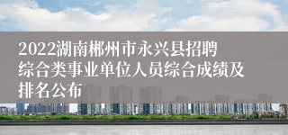 2022湖南郴州市永兴县招聘综合类事业单位人员综合成绩及排名公布