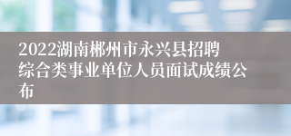 2022湖南郴州市永兴县招聘综合类事业单位人员面试成绩公布