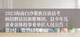 2023海南白沙黎族自治县考核招聘县民族歌舞团、县少年儿童业余体校事业单位人员公告（第2号）取消招考职位