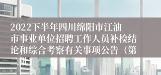 2022下半年四川绵阳市江油市事业单位招聘工作人员补检结论和综合考察有关事项公告（第二批）