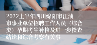 2022上半年四川绵阳市江油市事业单位招聘工作人员（综合类）孕期考生补检及进一步检查结论和综合考察有关事