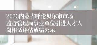 2023内蒙古呼伦贝尔市市场监督管理局事业单位引进人才人岗相适评估成绩公示