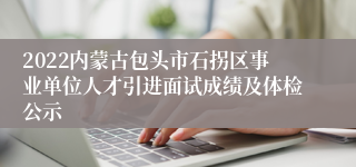 2022内蒙古包头市石拐区事业单位人才引进面试成绩及体检公示