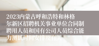 2023内蒙古呼和浩特和林格尔新区招聘机关事业单位合同制聘用人员和国有公司人员综合能力测试时间安排及有关