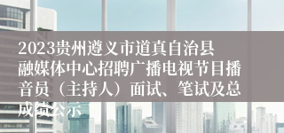 2023贵州遵义市道真自治县融媒体中心招聘广播电视节目播音员（主持人）面试、笔试及总成绩公示