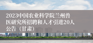 2023中国农业科学院兰州兽医研究所招聘和人才引进20人公告（甘肃）
