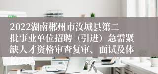 2022湖南郴州市汝城县第二批事业单位招聘（引进）急需紧缺人才资格审查复审、面试及体检公告