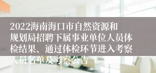 2022海南海口市自然资源和规划局招聘下属事业单位人员体检结果、通过体检环节进入考察人员名单及考察公告（