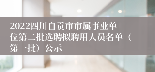 2022四川自贡市市属事业单位第二批选聘拟聘用人员名单（第一批）公示