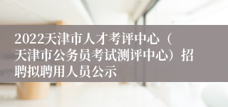 2022天津市人才考评中心（天津市公务员考试测评中心）招聘拟聘用人员公示
