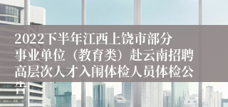 2022下半年江西上饶市部分事业单位（教育类）赴云南招聘高层次人才入闱体检人员体检公告