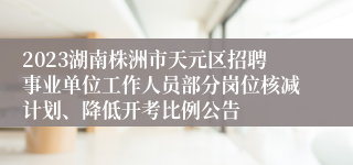 2023湖南株洲市天元区招聘事业单位工作人员部分岗位核减计划、降低开考比例公告